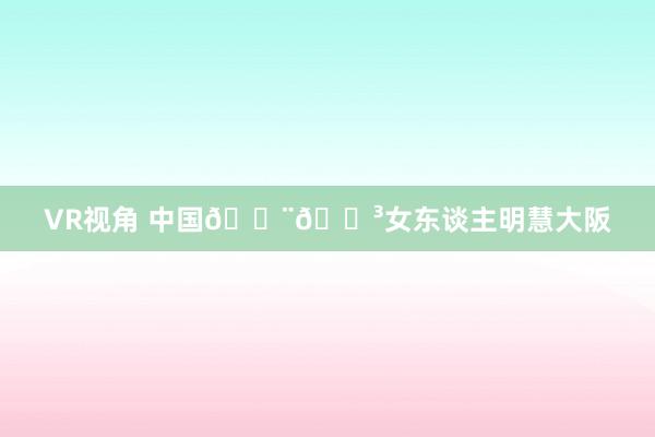 VR视角 中国🇨🇳女东谈主明慧大阪
