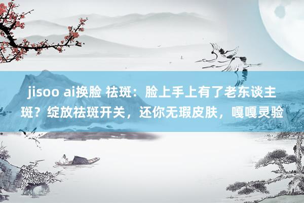 jisoo ai换脸 祛斑:脸上手上有了老东谈主斑?绽放祛斑开关,还你无瑕皮肤,嘎嘎灵验