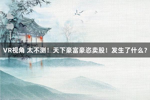 VR视角 太不测!天下豪富豪恣卖股!发生了什么?