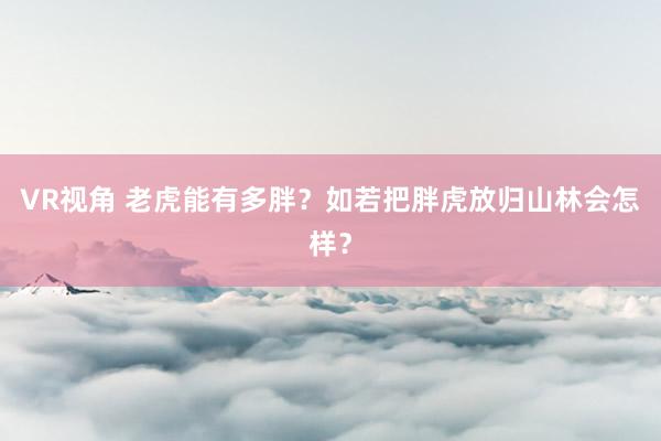 VR视角 老虎能有多胖?如若把胖虎放归山林会怎样?