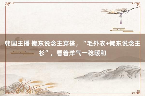 韩国主播 懒东说念主穿搭,“毛外衣+懒东说念主衫”,看着洋气一稔暖和