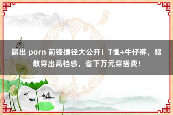 露出 porn 前锋捷径大公开!T恤+牛仔裤,驱散穿出高档感,省下万元穿搭费!