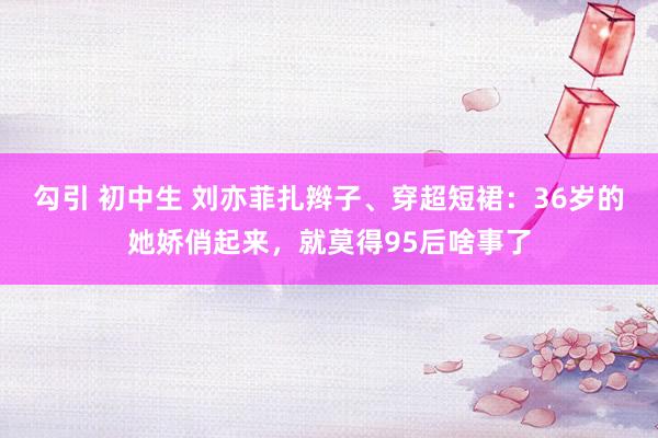 勾引 初中生 刘亦菲扎辫子、穿超短裙:36岁的她娇俏起来,就莫得95后啥事了