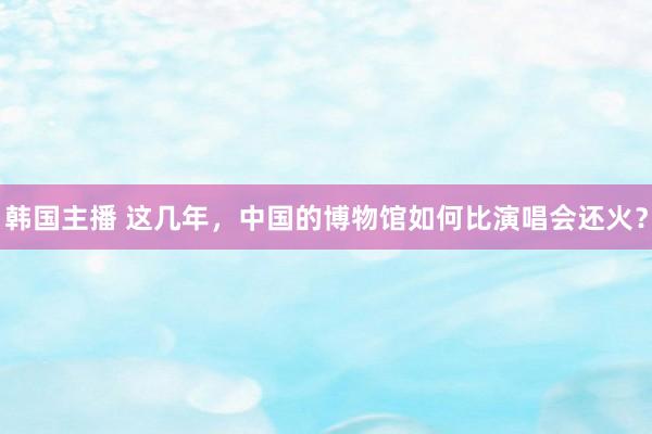 韩国主播 这几年,中国的博物馆如何比演唱会还火?