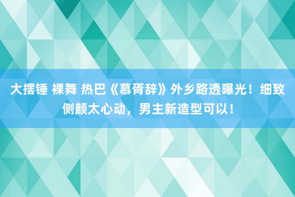 大摆锤 裸舞 热巴《慕胥辞》外乡路透曝光!细致侧颜太心动,男主新造型可以!