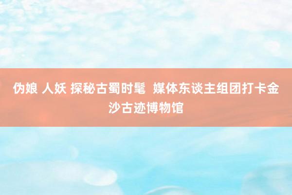 伪娘 人妖 探秘古蜀时髦 媒体东谈主组团打卡金沙古迹博物馆