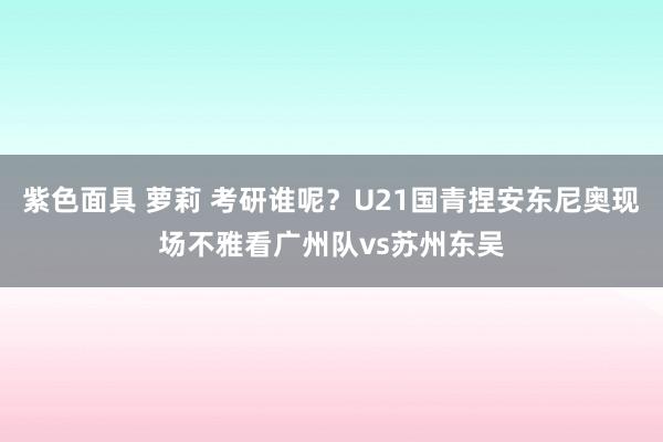 紫色面具 萝莉 考研谁呢?U21国青捏安东尼奥现场不雅看广州队vs苏州东吴