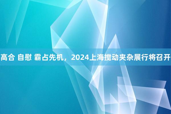 高合 自慰 霸占先机,2024上海搅动夹杂展行将召开