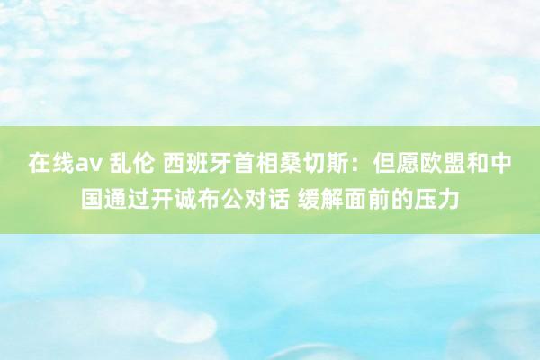在线av 乱伦 西班牙首相桑切斯:但愿欧盟和中国通过开诚布公对话 缓解面前的压力