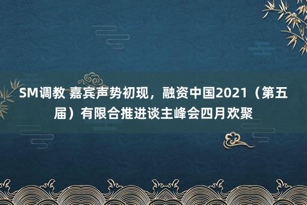 SM调教 嘉宾声势初现,融资中国2021(第五届)有限合推进谈主峰会四月欢聚