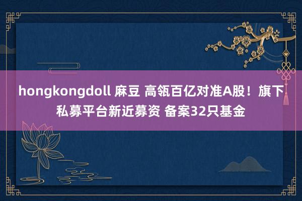 hongkongdoll 麻豆 高瓴百亿对准A股!旗下私募平台新近募资 备案32只基金
