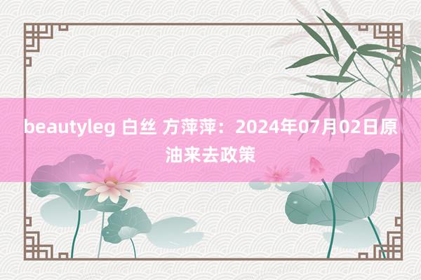 beautyleg 白丝 方萍萍:2024年07月02日原油来去政策
