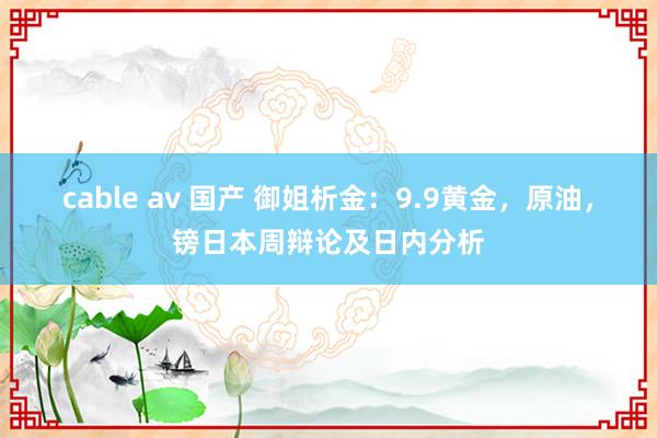cable av 国产 御姐析金:9.9黄金,原油,镑日本周辩论及日内分析