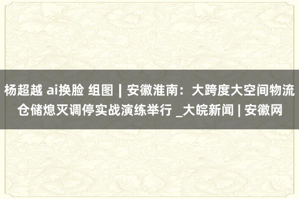杨超越 ai换脸 组图∣安徽淮南:大跨度大空间物流仓储熄灭调停实战演练举行 _大皖新闻 | 安徽网