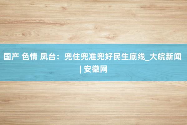 国产 色情 凤台:兜住兜准兜好民生底线_大皖新闻 | 安徽网