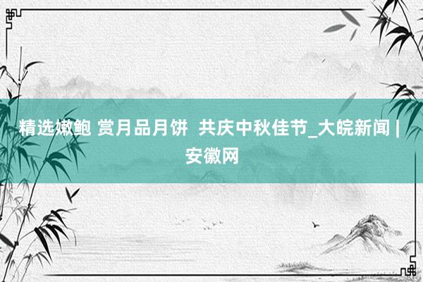 精选嫩鲍 赏月品月饼 共庆中秋佳节_大皖新闻 | 安徽网