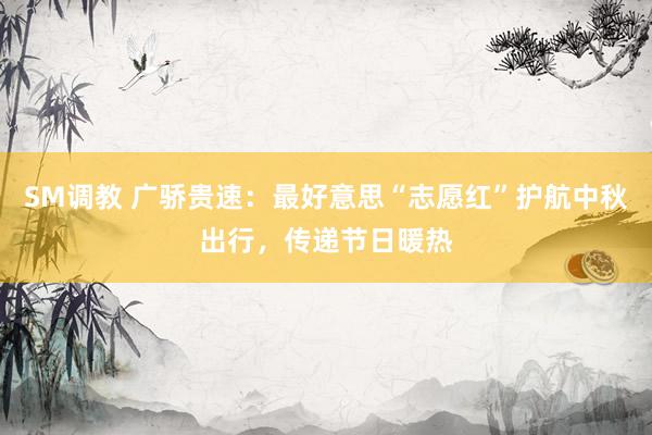 SM调教 广骄贵速:最好意思“志愿红”护航中秋出行,传递节日暖热