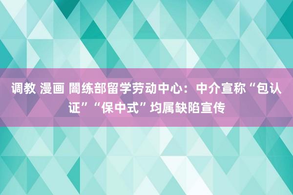 调教 漫画 闇练部留学劳动中心:中介宣称“包认证”“保中式”均属缺陷宣传