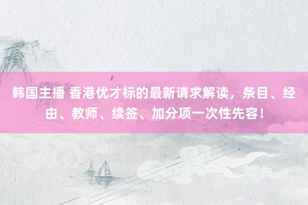 韩国主播 香港优才标的最新请求解读,条目、经由、教师、续签、加分项一次性先容!