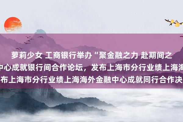 萝莉少女 工商银行举办“聚金融之力 赴期间之约”业绩上海海外金融中心成就银行间合作论坛,发布上海市分行业绩上海海外金融中心成就同行合作决议
