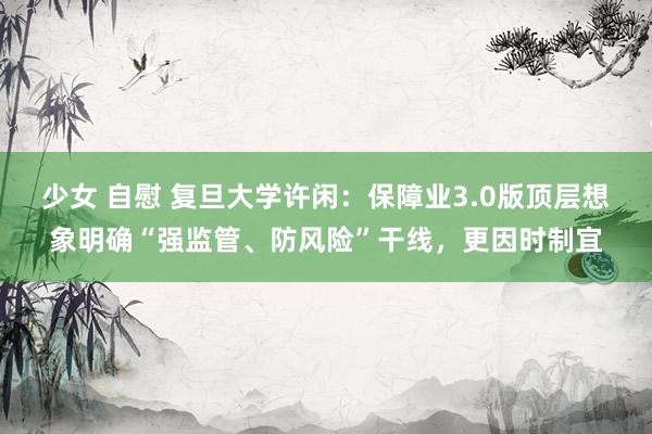 少女 自慰 复旦大学许闲:保障业3.0版顶层想象明确“强监管、防风险”干线,更因时制宜