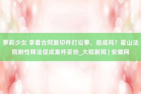 萝莉少女 拿着合同复印件打讼事,能成吗?霍山法院耐性释法促成案件妥协_大皖新闻 | 安徽网