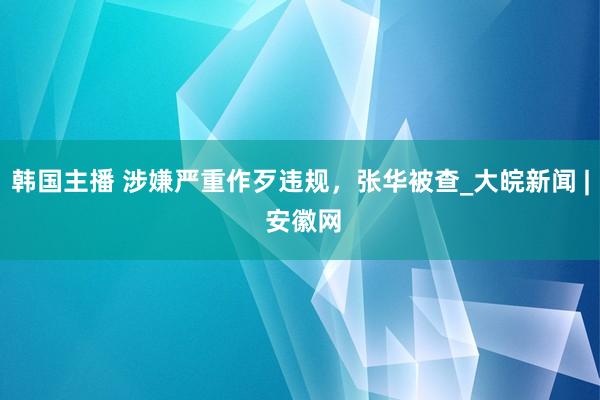 韩国主播 涉嫌严重作歹违规,张华被查_大皖新闻 | 安徽网