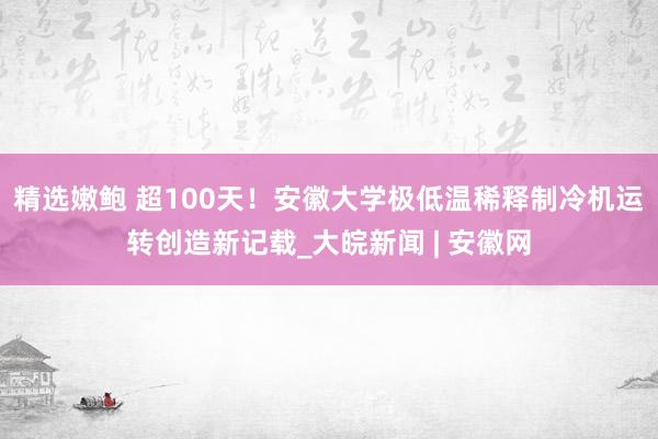 精选嫩鲍 超100天!安徽大学极低温稀释制冷机运转创造新记载_大皖新闻 | 安徽网