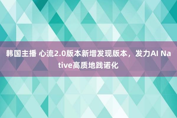 韩国主播 心流2.0版本新增发现版本,发力AI Native高质地践诺化
