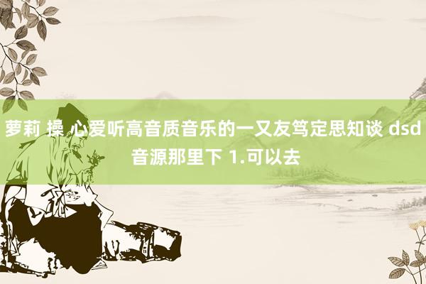 萝莉 操 心爱听高音质音乐的一又友笃定思知谈 dsd 音源那里下 1.可以去