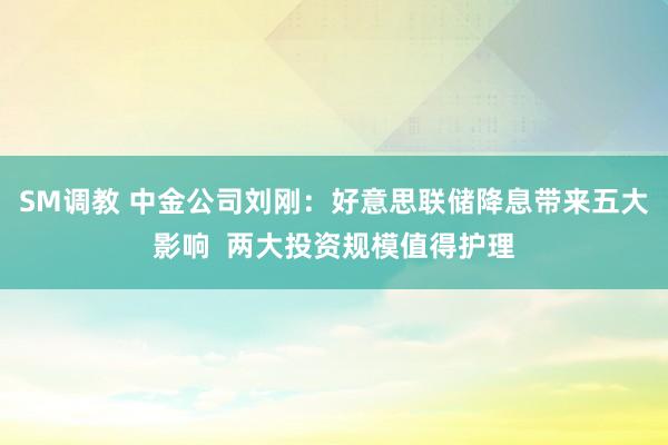 SM调教 中金公司刘刚:好意思联储降息带来五大影响 两大投资规模值得护理