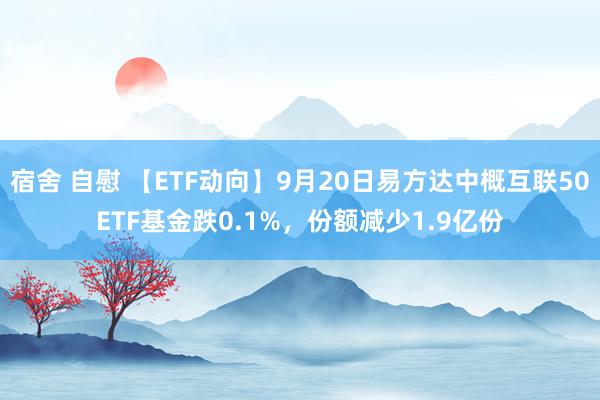 宿舍 自慰 【ETF动向】9月20日易方达中概互联50ETF基金跌0.1%,份额减少1.9亿份