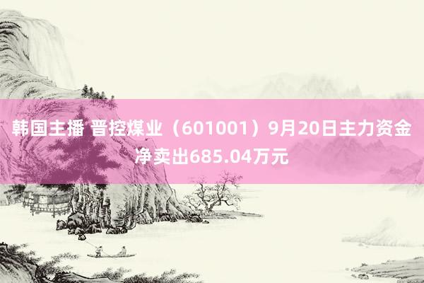 韩国主播 晋控煤业(601001)9月20日主力资金净卖出685.04万元