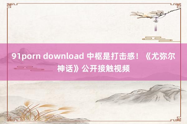 91porn download 中枢是打击感!《尤弥尔神话》公开接触视频