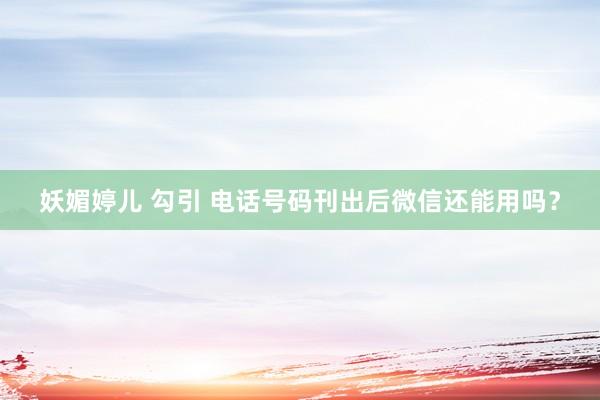 妖媚婷儿 勾引 电话号码刊出后微信还能用吗?