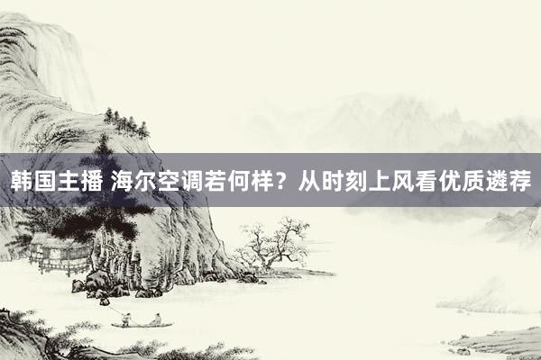 韩国主播 海尔空调若何样?从时刻上风看优质遴荐