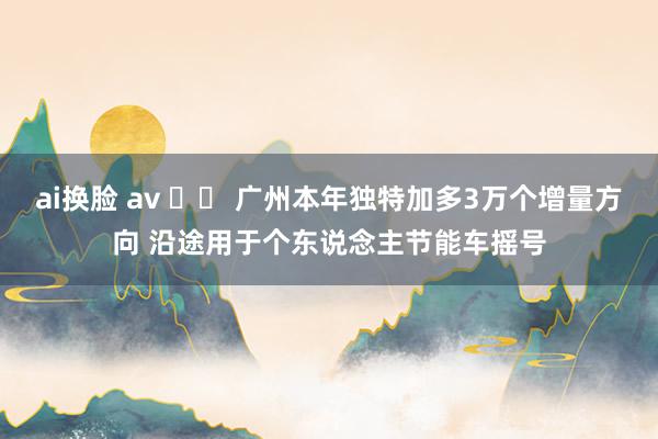 ai换脸 av 广州本年独特加多3万个增量方向 沿途用于个东说念主节能车摇号