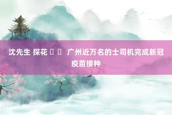 沈先生 探花 广州近万名的士司机完成新冠疫苗接种