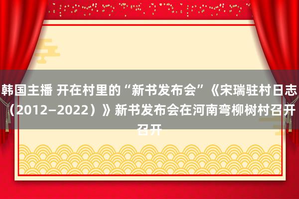 韩国主播 开在村里的“新书发布会”《宋瑞驻村日志(2012—2022)》新书发布会在河南弯柳树村召开
