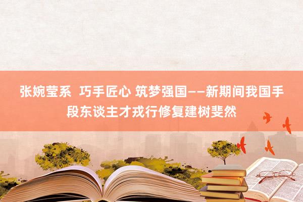 张婉莹系 巧手匠心 筑梦强国——新期间我国手段东谈主才戎行修复建树斐然