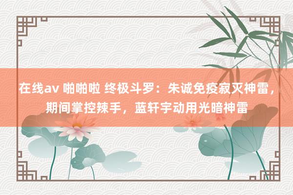 在线av 啪啪啦 终极斗罗:朱诚免疫寂灭神雷,期间掌控辣手,蓝轩宇动用光暗神雷
