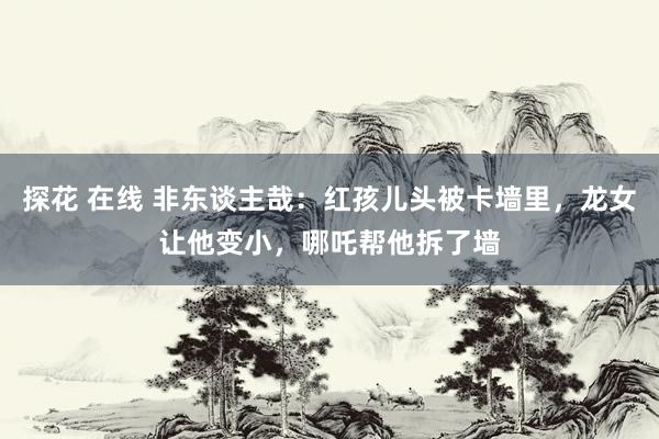 探花 在线 非东谈主哉:红孩儿头被卡墙里,龙女让他变小,哪吒帮他拆了墙