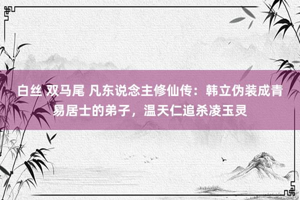 白丝 双马尾 凡东说念主修仙传:韩立伪装成青易居士的弟子,温天仁追杀凌玉灵