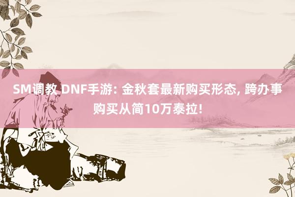 SM调教 DNF手游: 金秋套最新购买形态, 跨办事购买从简10万泰拉!