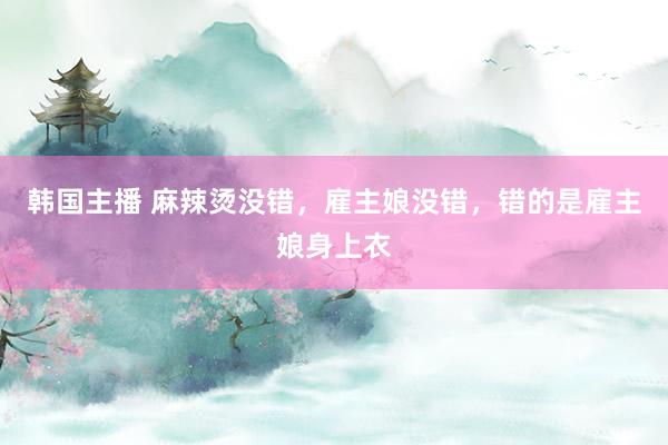 韩国主播 麻辣烫没错,雇主娘没错,错的是雇主娘身上衣