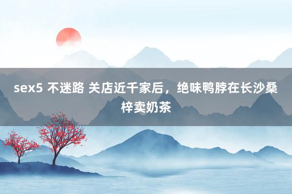 sex5 不迷路 关店近千家后,绝味鸭脖在长沙桑梓卖奶茶