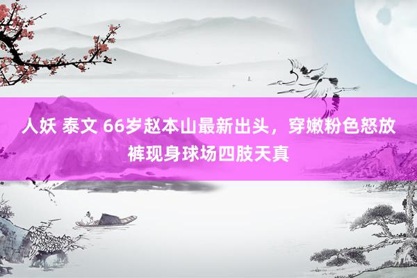 人妖 泰文 66岁赵本山最新出头,穿嫩粉色怒放裤现身球场四肢天真