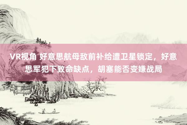 VR视角 好意思航母敌前补给遭卫星锁定,好意思军犯下致命缺点,胡塞能否变嫌战局