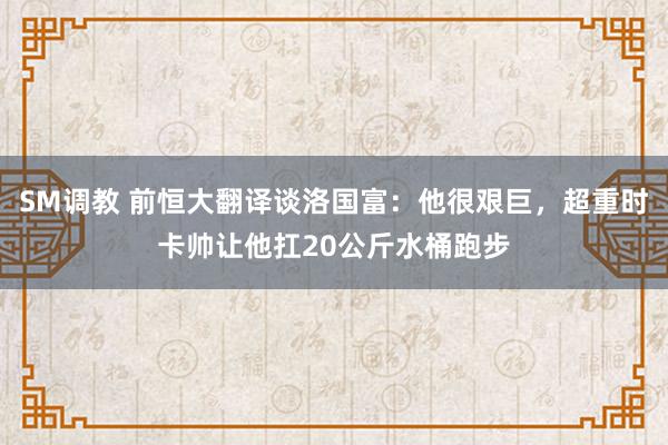 SM调教 前恒大翻译谈洛国富:他很艰巨,超重时卡帅让他扛20公斤水桶跑步