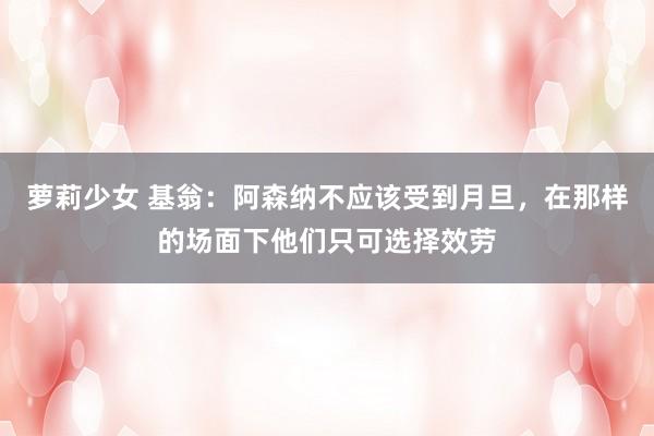 萝莉少女 基翁:阿森纳不应该受到月旦,在那样的场面下他们只可选择效劳